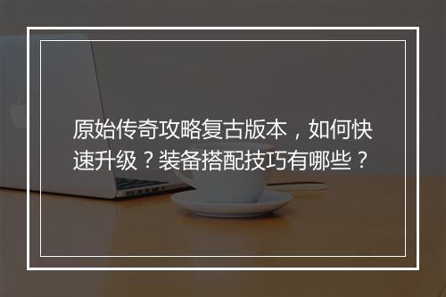 原始传奇攻略复古版本，如何快速升级？装备搭配技巧有哪些？