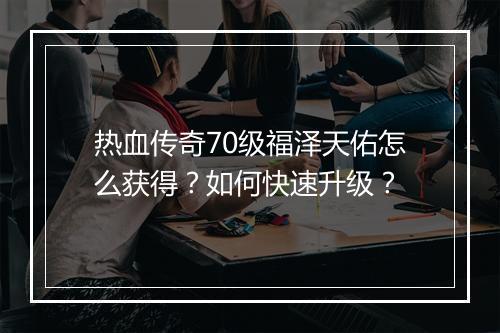 热血传奇70级福泽天佑怎么获得？如何快速升级？