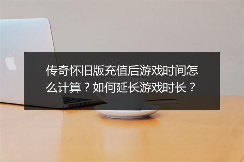 传奇怀旧版充值后游戏时间怎么计算？如何延长游戏时长？