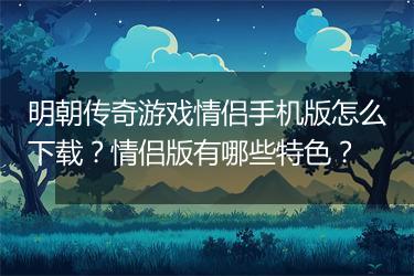 明朝传奇游戏情侣手机版怎么下载？情侣版有哪些特色？