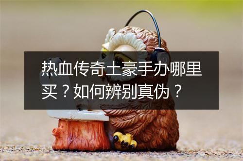 热血传奇土豪手办哪里买？如何辨别真伪？