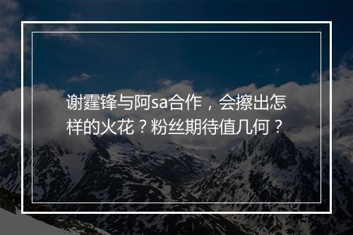 谢霆锋与阿sa合作，会擦出怎样的火花？粉丝期待值几何？