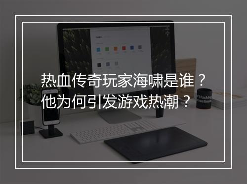 热血传奇玩家海啸是谁？他为何引发游戏热潮？