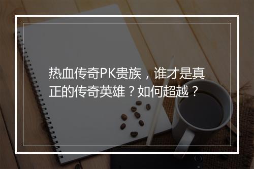 热血传奇PK贵族，谁才是真正的传奇英雄？如何超越？