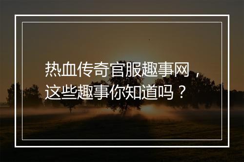热血传奇官服趣事网，这些趣事你知道吗？