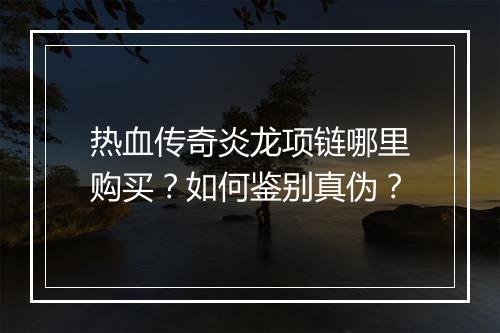 热血传奇炎龙项链哪里购买？如何鉴别真伪？