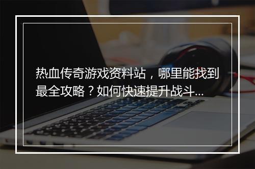 热血传奇游戏资料站，哪里能找到最全攻略？如何快速提升战斗力？