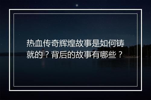 热血传奇辉煌故事是如何铸就的？背后的故事有哪些？