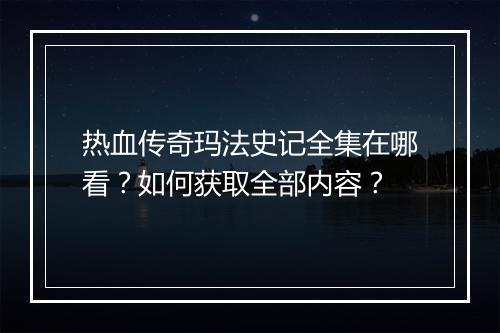 热血传奇玛法史记全集在哪看？如何获取全部内容？