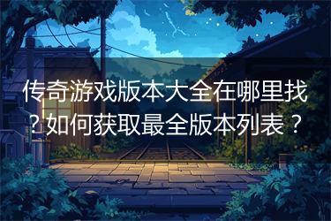传奇游戏版本大全在哪里找？如何获取最全版本列表？