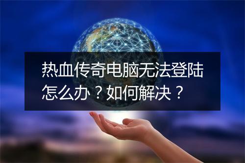 热血传奇电脑无法登陆怎么办？如何解决？