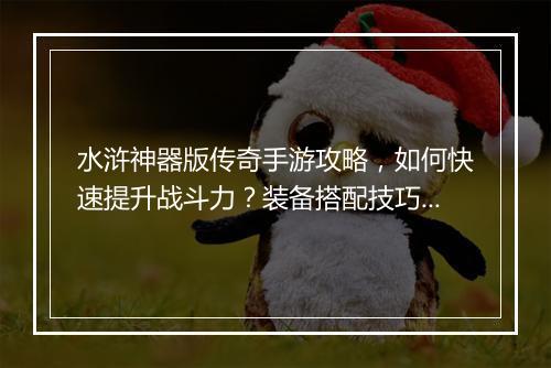 水浒神器版传奇手游攻略，如何快速提升战斗力？装备搭配技巧有哪些？