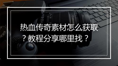 热血传奇素材怎么获取？教程分享哪里找？