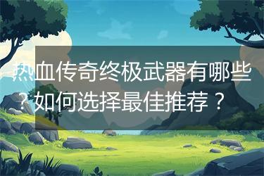 热血传奇终极武器有哪些？如何选择最佳推荐？