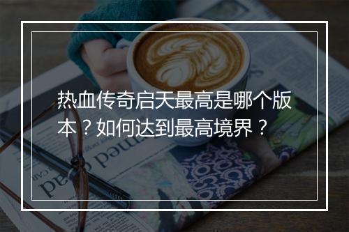 热血传奇启天最高是哪个版本？如何达到最高境界？