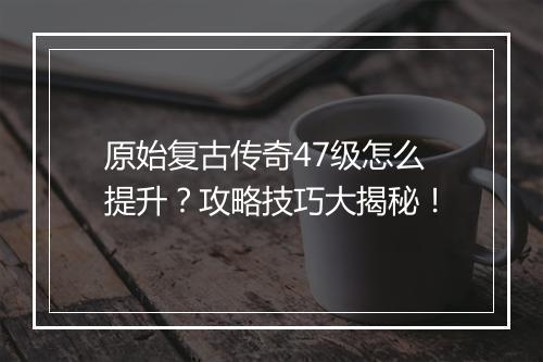 原始复古传奇47级怎么提升？攻略技巧大揭秘！