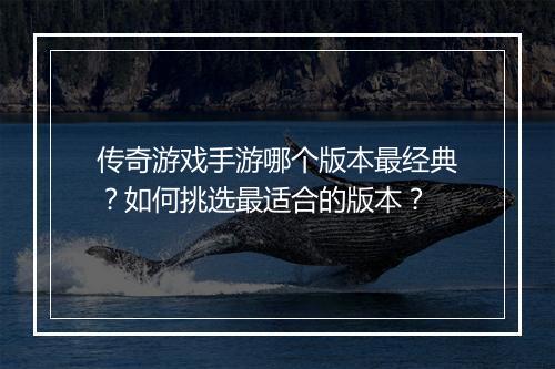 传奇游戏手游哪个版本最经典？如何挑选最适合的版本？