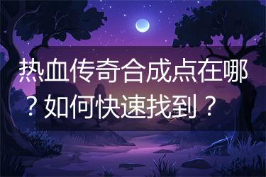 热血传奇合成点在哪？如何快速找到？