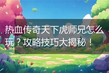 热血传奇天下虎师兄怎么玩？攻略技巧大揭秘！