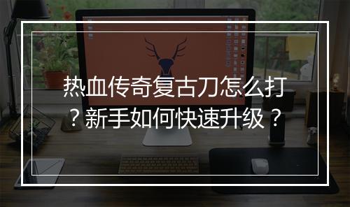 热血传奇复古刀怎么打？新手如何快速升级？