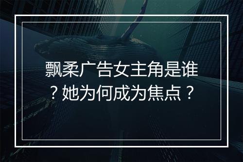 飘柔广告女主角是谁？她为何成为焦点？