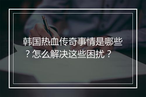 韩国热血传奇事情是哪些？怎么解决这些困扰？