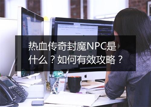 热血传奇封魔NPC是什么？如何有效攻略？