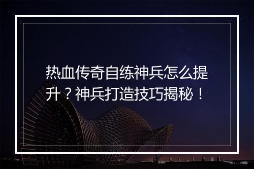 热血传奇自练神兵怎么提升？神兵打造技巧揭秘！