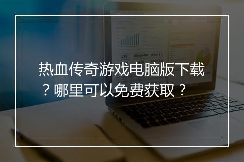 热血传奇游戏电脑版下载？哪里可以免费获取？