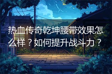 热血传奇乾坤腰带效果怎么样？如何提升战斗力？