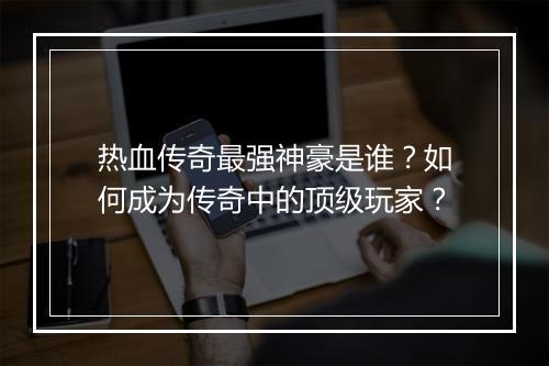 热血传奇最强神豪是谁？如何成为传奇中的顶级玩家？