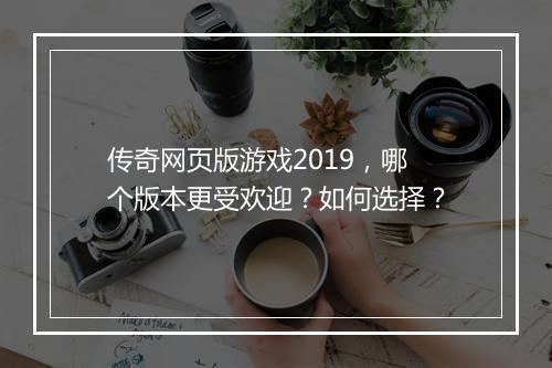 传奇网页版游戏2019，哪个版本更受欢迎？如何选择？