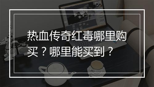 热血传奇红毒哪里购买？哪里能买到？