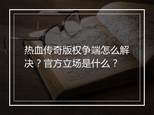 热血传奇版权争端怎么解决？官方立场是什么？
