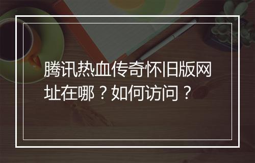 腾讯热血传奇怀旧版网址在哪？如何访问？