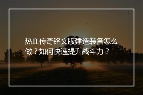 热血传奇铭文版建造装备怎么做？如何快速提升战斗力？