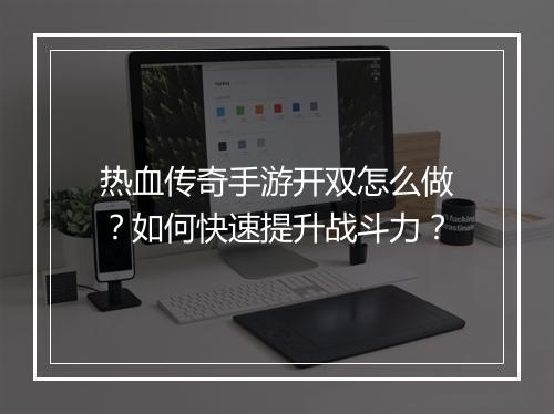 热血传奇手游开双怎么做？如何快速提升战斗力？