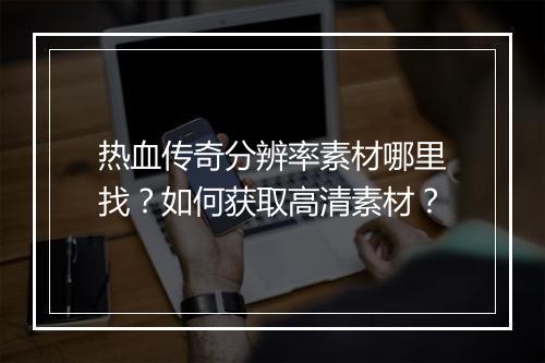 热血传奇分辨率素材哪里找？如何获取高清素材？