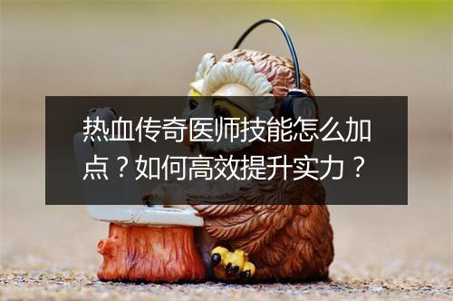 热血传奇医师技能怎么加点？如何高效提升实力？
