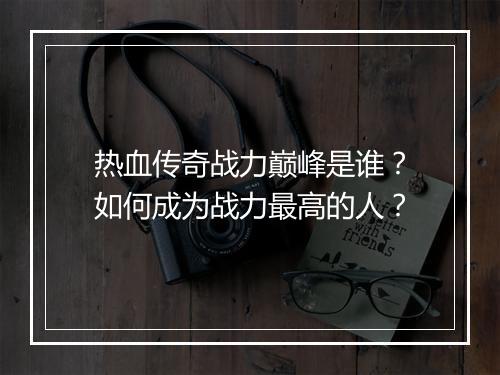 热血传奇战力巅峰是谁？如何成为战力最高的人？