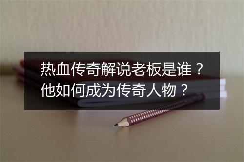 热血传奇解说老板是谁？他如何成为传奇人物？