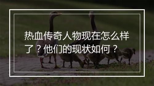 热血传奇人物现在怎么样了？他们的现状如何？