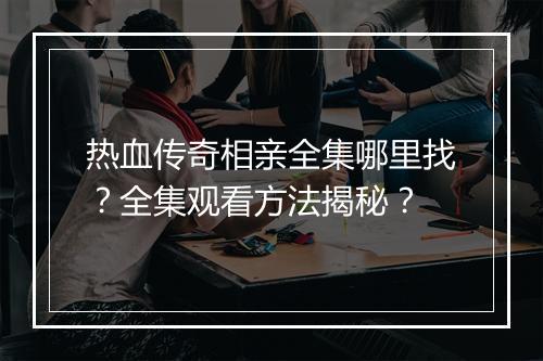 热血传奇相亲全集哪里找？全集观看方法揭秘？