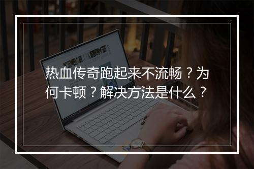 热血传奇跑起来不流畅？为何卡顿？解决方法是什么？