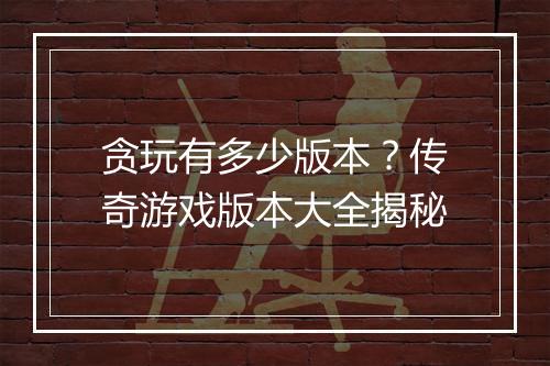 贪玩有多少版本？传奇游戏版本大全揭秘