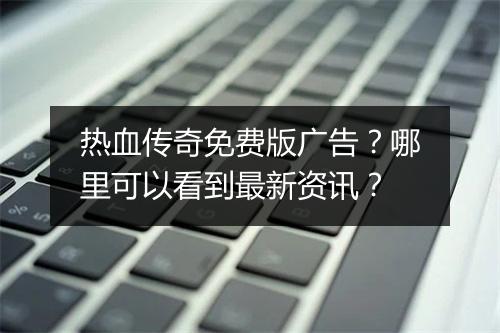 热血传奇免费版广告？哪里可以看到最新资讯？