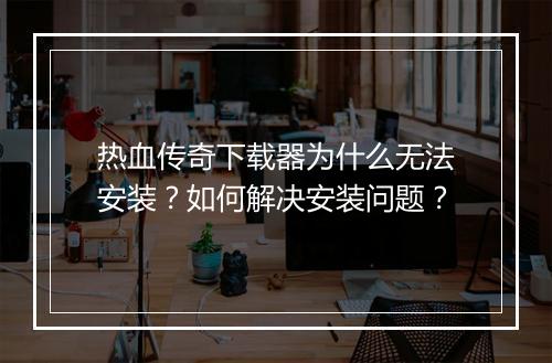 热血传奇下载器为什么无法安装？如何解决安装问题？