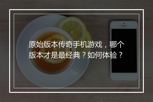 原始版本传奇手机游戏，哪个版本才是最经典？如何体验？