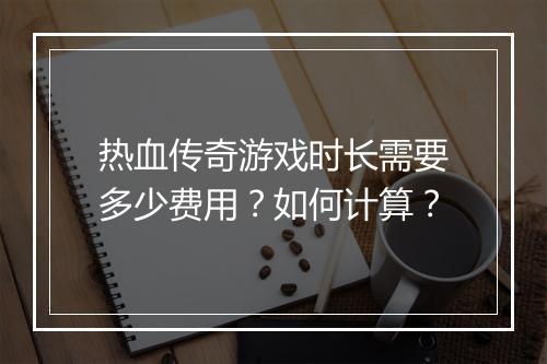 热血传奇游戏时长需要多少费用？如何计算？