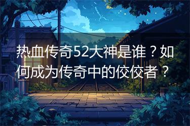 热血传奇52大神是谁?如何成为传奇中的佼佼者?